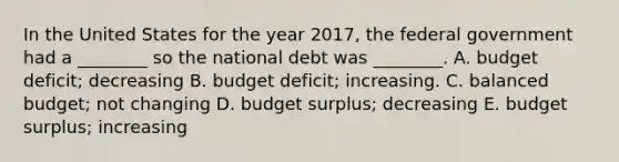 In the United States for the year​ 2017, the federal government had a​ ________ so the national debt was​ ________. A. budget​ deficit; decreasing B. budget​ deficit; increasing. C. balanced​ budget; not changing D. budget​ surplus; decreasing E. budget​ surplus; increasing