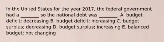 In the United States for the year 2017, the federal government had a ________ so the national debt was ________. A. budget deficit; decreasing B. budget deficit; increasing C. budget surplus; decreasing D. budget surplus; increasing E. balanced budget; not changing