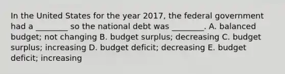 In the United States for the year​ 2017, the federal government had a​ ________ so the national debt was​ ________. A. balanced​ budget; not changing B. budget​ surplus; decreasing C. budget​ surplus; increasing D. budget​ deficit; decreasing E. budget​ deficit; increasing