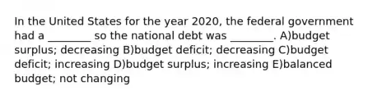 In the United States for the year 2020, the federal government had a ________ so the national debt was ________. A)budget surplus; decreasing B)budget deficit; decreasing C)budget deficit; increasing D)budget surplus; increasing E)balanced budget; not changing