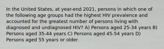 In the United States, at year-end 2021, persons in which one of the following age groups had the highest HIV prevalence and accounted for the greatest number of persons living with diagnosed and undiagnosed HIV? A) Persons aged 25-34 years B) Persons aged 35-44 years C) Persons aged 45-54 years D) Persons aged 55 years or older