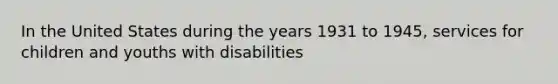 In the United States during the years 1931 to 1945, services for children and youths with disabilities