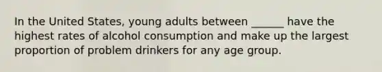 In the United States, young adults between ______ have the highest rates of alcohol consumption and make up the largest proportion of problem drinkers for any age group.