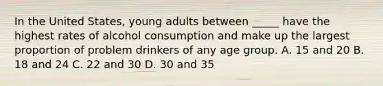 In the United States, young adults between _____ have the highest rates of alcohol consumption and make up the largest proportion of problem drinkers of any age group. A. 15 and 20 B. 18 and 24 C. 22 and 30 D. 30 and 35