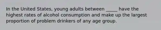 In the United States, young adults between _____ have the highest rates of alcohol consumption and make up the largest proportion of problem drinkers of any age group.