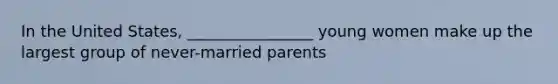 In the United States, ________________ young women make up the largest group of never-married parents