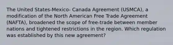 The United States-Mexico- Canada Agreement (USMCA), a modification of the North American Free Trade Agreement (NAFTA), broadened the scope of free-trade between member nations and tightened restrictions in the region. Which regulation was established by this new agreement?