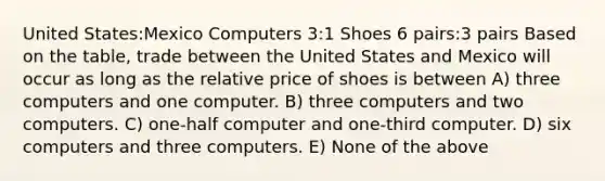 United States:Mexico Computers 3:1 Shoes 6 pairs:3 pairs Based on the table, trade between the United States and Mexico will occur as long as the relative price of shoes is between A) three computers and one computer. B) three computers and two computers. C) one-half computer and one-third computer. D) six computers and three computers. E) None of the above