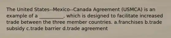 The United States--Mexico--Canada Agreement (USMCA) is an example of a __________, which is designed to facilitate increased trade between the three member countries. a.franchises b.trade subsidy c.trade barrier d.trade agreement