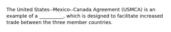 The United States--Mexico--Canada Agreement (USMCA) is an example of a __________, which is designed to facilitate increased trade between the three member countries.