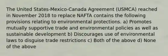 The United States-Mexico-Canada Agreement (USMCA) reached in November 2018 to replace NAFTA contains the following provisions relating to environmental protections. a) Promotes mutually supportive trade and environmental policies as well as sustainable development b) Discourages use of environmental laws to disguise trade restrictions c) Both of the above d) None of the above