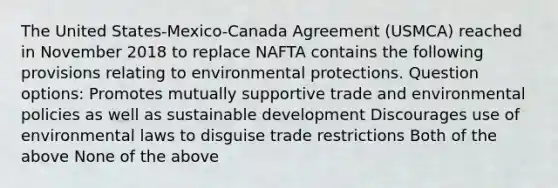 The United States-Mexico-Canada Agreement (USMCA) reached in November 2018 to replace NAFTA contains the following provisions relating to environmental protections. Question options: Promotes mutually supportive trade and environmental policies as well as sustainable development Discourages use of environmental laws to disguise trade restrictions Both of the above None of the above