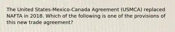 The United States-Mexico-Canada Agreement (USMCA) replaced NAFTA in 2018. Which of the following is one of the provisions of this new trade agreement?