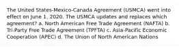 The United States-Mexico-Canada Agreement (USMCA) went into effect on June 1, 2020. The USMCA updates and replaces which agreement? a. North American Free Trade Agreement (NAFTA) b. Tri-Party Free Trade Agreement (TPFTA) c. Asia-Pacific Economic Cooperation (APEC) d. The Union of North American Nations