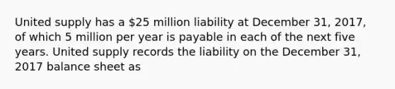 United supply has a 25 million liability at December 31, 2017, of which 5 million per year is payable in each of the next five years. United supply records the liability on the December 31, 2017 balance sheet as