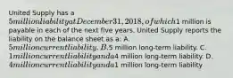 United Supply has a 5 million liability at December 31, 2018, of which1 million is payable in each of the next five years. United Supply reports the liability on the balance sheet as a: A. 5 million current liability. B.5 million long-term liability. C. 1 million current liability and a4 million long-term liability. D. 4 million current liability and a1 million long-term liability