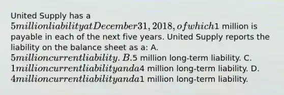 United Supply has a 5 million liability at December 31, 2018, of which1 million is payable in each of the next five years. United Supply reports the liability on the balance sheet as a: A. 5 million current liability. B.5 million long-term liability. C. 1 million current liability and a4 million long-term liability. D. 4 million current liability and a1 million long-term liability.