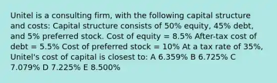 Unitel is a consulting firm, with the following capital structure and costs: Capital structure consists of 50% equity, 45% debt, and 5% preferred stock. Cost of equity = 8.5% After-tax cost of debt = 5.5% Cost of preferred stock = 10% At a tax rate of 35%, Unitel's cost of capital is closest to: A 6.359% B 6.725% C 7.079% D 7.225% E 8.500%