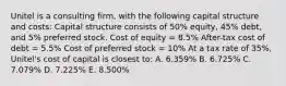 Unitel is a consulting firm, with the following capital structure and costs: Capital structure consists of 50% equity, 45% debt, and 5% preferred stock. Cost of equity = 8.5% After-tax cost of debt = 5.5% Cost of preferred stock = 10% At a tax rate of 35%, Unitel's cost of capital is closest to: A. 6.359% B. 6.725% C. 7.079% D. 7.225% E. 8.500%