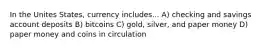 In the Unites States, currency includes... A) checking and savings account deposits B) bitcoins C) gold, silver, and paper money D) paper money and coins in circulation