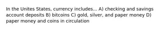 In the Unites States, currency includes... A) checking and savings account deposits B) bitcoins C) gold, silver, and paper money D) paper money and coins in circulation