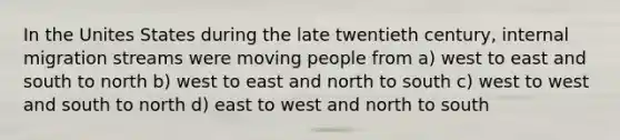 In the Unites States during the late twentieth century, internal migration streams were moving people from a) west to east and south to north b) west to east and north to south c) west to west and south to north d) east to west and north to south