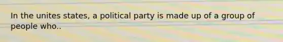 In the unites states, a political party is made up of a group of people who..