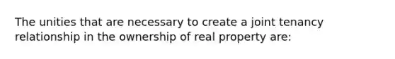 The unities that are necessary to create a joint tenancy relationship in the ownership of real property are: