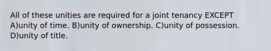 All of these unities are required for a joint tenancy EXCEPT A)unity of time. B)unity of ownership. C)unity of possession. D)unity of title.