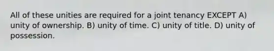 All of these unities are required for a joint tenancy EXCEPT A) unity of ownership. B) unity of time. C) unity of title. D) unity of possession.