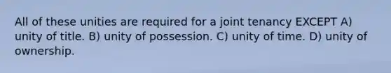 All of these unities are required for a joint tenancy EXCEPT A) unity of title. B) unity of possession. C) unity of time. D) unity of ownership.