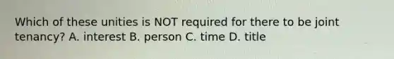 Which of these unities is NOT required for there to be joint tenancy? A. interest B. person C. time D. title