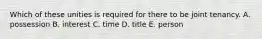 Which of these unities is required for there to be joint tenancy. A. possession B. interest C. time D. title E. person