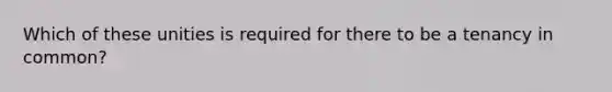 Which of these unities is required for there to be a tenancy in common?