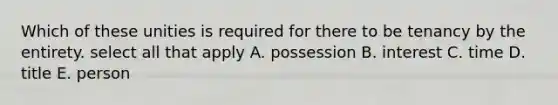 Which of these unities is required for there to be tenancy by the entirety. select all that apply A. possession B. interest C. time D. title E. person