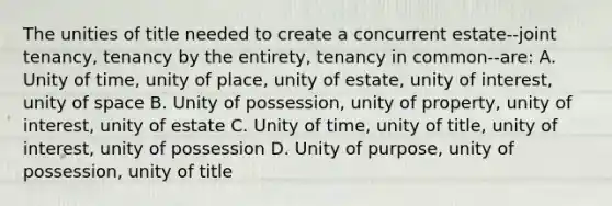 The unities of title needed to create a concurrent estate--joint tenancy, tenancy by the entirety, tenancy in common--are: A. Unity of time, unity of place, unity of estate, unity of interest, unity of space B. Unity of possession, unity of property, unity of interest, unity of estate C. Unity of time, unity of title, unity of interest, unity of possession D. Unity of purpose, unity of possession, unity of title