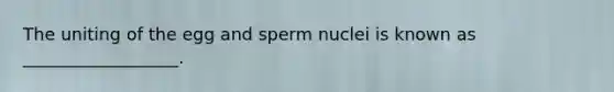 The uniting of the egg and sperm nuclei is known as __________________.