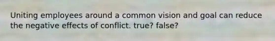 Uniting employees around a common vision and goal can reduce the negative effects of conflict. true? false?