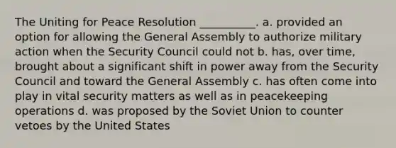 The Uniting for Peace Resolution __________. a. provided an option for allowing the General Assembly to authorize military action when the Security Council could not b. has, over time, brought about a significant shift in power away from the Security Council and toward the General Assembly c. has often come into play in vital security matters as well as in peacekeeping operations d. was proposed by the Soviet Union to counter vetoes by the United States