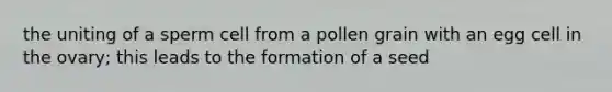 the uniting of a sperm cell from a pollen grain with an egg cell in the ovary; this leads to the formation of a seed