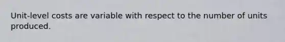 Unit-level costs are variable with respect to the number of units produced.