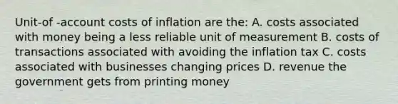 Unit-of -account costs of inflation are the: A. costs associated with money being a less reliable unit of measurement B. costs of transactions associated with avoiding the inflation tax C. costs associated with businesses changing prices D. revenue the government gets from printing money