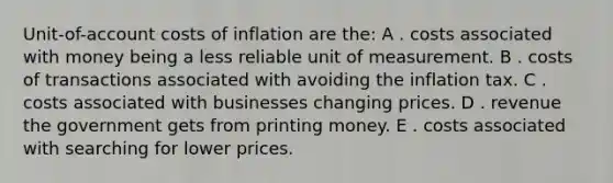 Unit-of-account costs of inflation are the: A . costs associated with money being a less reliable unit of measurement. B . costs of transactions associated with avoiding the inflation tax. C . costs associated with businesses changing prices. D . revenue the government gets from printing money. E . costs associated with searching for lower prices.