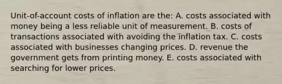 Unit-of-account costs of inflation are the: A. costs associated with money being a less reliable unit of measurement. B. costs of transactions associated with avoiding the inflation tax. C. costs associated with businesses changing prices. D. revenue the government gets from printing money. E. costs associated with searching for lower prices.