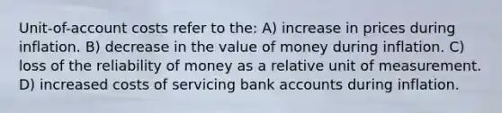 Unit-of-account costs refer to the: A) increase in prices during inflation. B) decrease in the value of money during inflation. C) loss of the reliability of money as a relative unit of measurement. D) increased costs of servicing bank accounts during inflation.