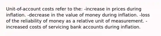 Unit-of-account costs refer to the: -increase in prices during inflation. -decrease in the value of money during inflation. -loss of the reliability of money as a relative unit of measurement. -increased costs of servicing bank accounts during inflation.