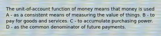 The unit-of-account function of money means that money is used A - as a consistent means of measuring the value of things. B - to pay for goods and services. C - to accumulate purchasing power. D - as the common denominator of future payments.