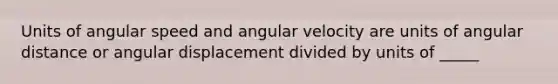 Units of angular speed and angular velocity are units of angular distance or angular displacement divided by units of _____