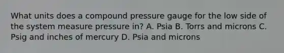 What units does a compound pressure gauge for the low side of the system measure pressure in? A. Psia B. Torrs and microns C. Psig and inches of mercury D. Psia and microns