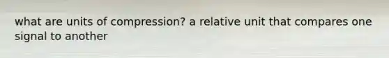 what are units of compression? a relative unit that compares one signal to another